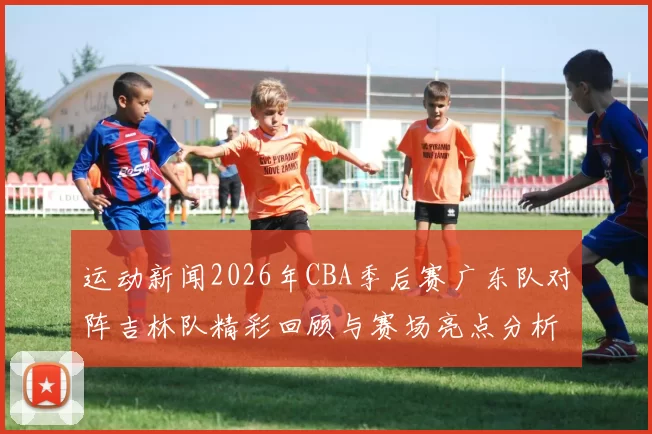 运动新闻2026年CBA季后赛广东队对阵吉林队精彩回顾与赛场亮点分析
