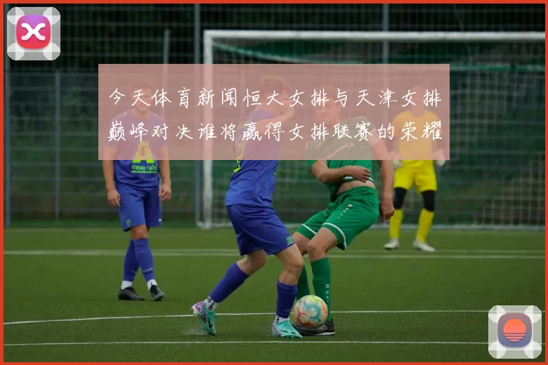 今天体育新闻恒大女排与天津女排巅峰对决谁将赢得女排联赛的荣耀之战