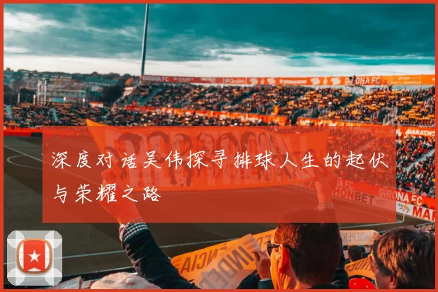 深度对话吴伟探寻排球人生的起伏与荣耀之路