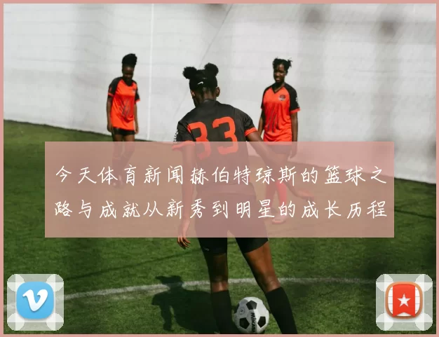 今天体育新闻赫伯特琼斯的篮球之路与成就从新秀到明星的成长历程