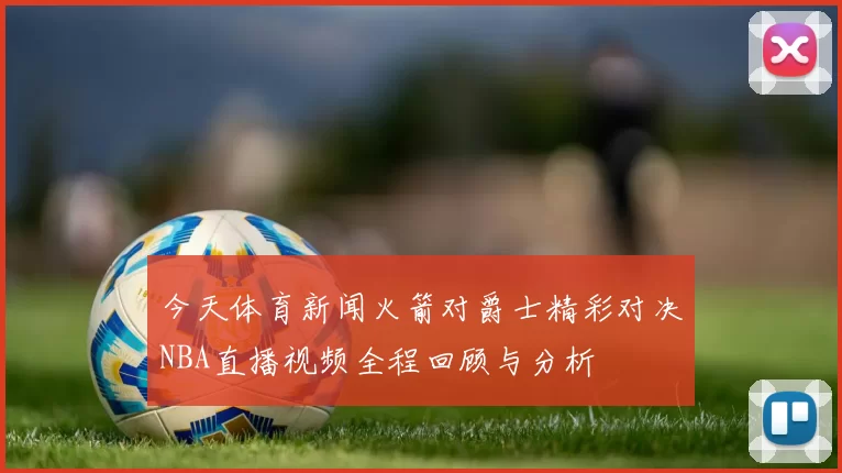今天体育新闻火箭对爵士精彩对决NBA直播视频全程回顾与分析