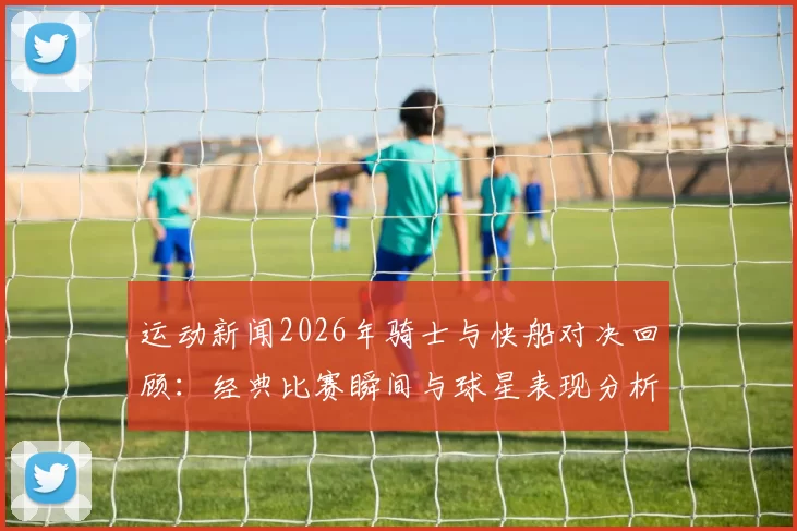 运动新闻2026年骑士与快船对决回顾：经典比赛瞬间与球星表现分析