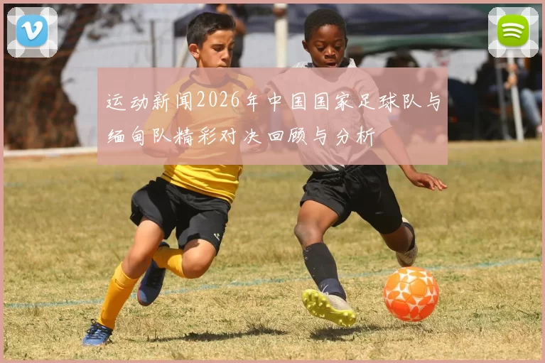 运动新闻2026年中国国家足球队与缅甸队精彩对决回顾与分析