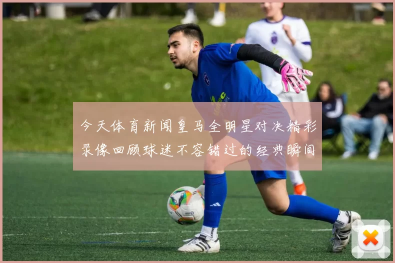 今天体育新闻皇马全明星对决精彩录像回顾球迷不容错过的经典瞬间
