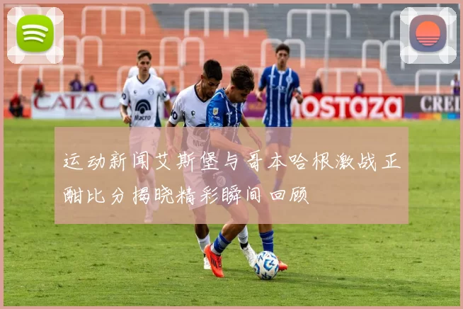 运动新闻艾斯堡与哥本哈根激战正酣比分揭晓精彩瞬间回顾