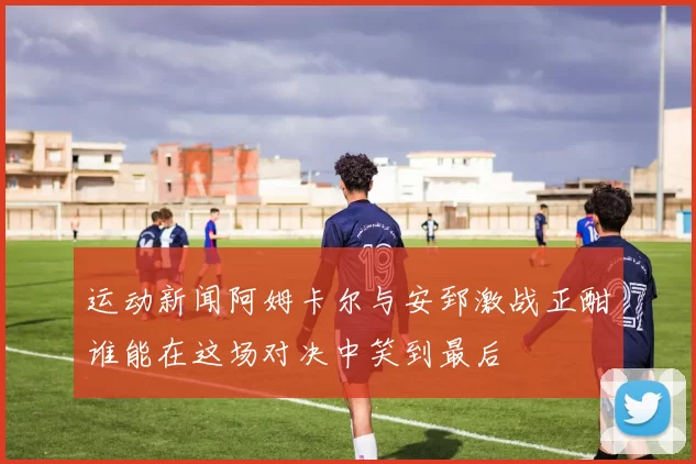 运动新闻阿姆卡尔与安郅激战正酣谁能在这场对决中笑到最后