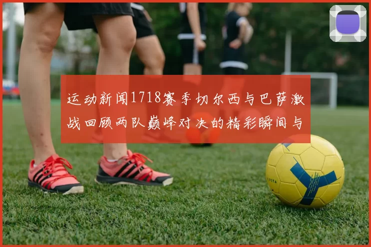 运动新闻1718赛季切尔西与巴萨激战回顾两队巅峰对决的精彩瞬间与战术分析